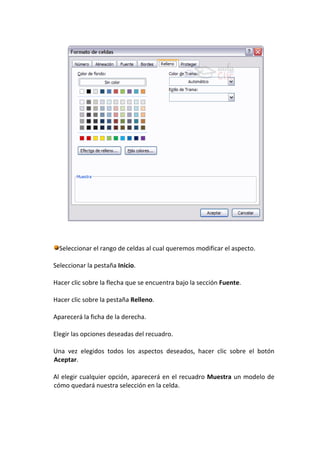 Seleccionar el rango de celdas al cual queremos modificar el aspecto.

Seleccionar la pestaña Inicio.

Hacer clic sobre la flecha que se encuentra bajo la sección Fuente.

Hacer clic sobre la pestaña Relleno.

Aparecerá la ficha de la derecha.

Elegir las opciones deseadas del recuadro.

Una vez elegidos todos los aspectos deseados, hacer clic sobre el botón
Aceptar.

Al elegir cualquier opción, aparecerá en el recuadro Muestra un modelo de
cómo quedará nuestra selección en la celda.
 
