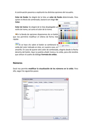 A continuación pasamos a explicarte las distintas opciones del recuadro.

  Color de fondo: Se elegirá de la lista un color de fondo determinado. Para
  quitar el efecto de sombreado, bastará con elegir Sin
  Color.

  Color de trama: Se elegirá de la lista desplegable un
  estilo de trama, así como el color de la trama.

     En la Banda de opciones disponemos de un botón
que nos permitirá modificar el relleno de forma más
rápida:

       Si se hace clic sobre el botón se sombreará la
  celda del color indicado en éste, en nuestro caso, en
  amarillo. En caso de querer otro color de sombreado, elegirlo desde la flecha
  derecha del botón. Aquí no podrás añadir trama a la celda, para ello tendrás
  que utilizar el cuadro de diálogo Formato de celdas.



Números

Excel nos permite modificar la visualización de los números en la celda. Para
ello, seguir los siguientes pasos:
 