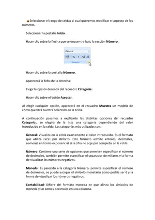 Seleccionar el rango de celdas al cual queremos modificar el aspecto de los
números.

  Seleccionar la pestaña Inicio.

  Hacer clic sobre la flecha que se encuentra bajo la sección Número.




  Hacer clic sobre la pestaña Número.

  Aparecerá la ficha de la derecha:

  Elegir la opción deseada del recuadro Categoría:

  Hacer clic sobre el botón Aceptar.

Al elegir cualquier opción, aparecerá en el recuadro Muestra un modelo de
cómo quedará nuestra selección en la celda.

A continuación pasamos a explicarte las distintas opciones del recuadro
Categoría:, se elegirá de la lista una categoría dependiendo del valor
introducido en la celda. Las categorías más utilizadas son:

  General: Visualiza en la celda exactamente el valor introducido. Es el formato
  que utiliza Excel por defecto. Este formato admite enteros, decimales,
  números en forma exponencial si la cifra no coje por completo en la celda.

  Número: Contiene una serie de opciones que permiten específicar el número
  de decimales, también permite especificar el separador de millares y la forma
  de visualizar los números negativos.

  Moneda: Es parecido a la categoría Número, permite especificar el número
  de decimales, se puede escoger el símbolo monetario como podría ser € y la
  forma de visualizar los números negativos.

  Contabilidad: Difiere del formato moneda en que alinea los símbolos de
  moneda y las comas decimales en una columna.
 