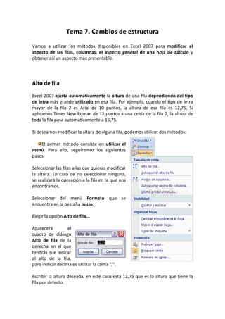 Tema 7. Cambios de estructura
Vamos a utilizar los métodos disponibles en Excel 2007 para modificar el
aspecto de las filas, columnas, el aspecto general de una hoja de cálculo y
obtener así un aspecto más presentable.




Alto de fila

Excel 2007 ajusta automáticamente la altura de una fila dependiendo del tipo
de letra más grande utilizado en esa fila. Por ejemplo, cuando el tipo de letra
mayor de la fila 2 es Arial de 10 puntos, la altura de esa fila es 12,75. Si
aplicamos Times New Roman de 12 puntos a una celda de la fila 2, la altura de
toda la fila pasa automáticamente a 15,75.

Si deseamos modificar la altura de alguna fila, podemos utilizar dos métodos:

    El primer método consiste en utilizar el
menú. Para ello, seguiremos los siguientes
pasos:

Seleccionar las filas a las que quieras modificar
la altura. En caso de no seleccionar ninguna,
se realizará la operación a la fila en la que nos
encontramos.

Seleccionar del menú Formato que se
encuentra en la pestaña Inicio.

Elegir la opción Alto de fila...

Aparecerá         el
cuadro de diálogo
Alto de fila de la
derecha en el que
tendrás que indicar
el alto de la fila,
para indicar decimales utilizar la coma ",".

Escribir la altura deseada, en este caso está 12,75 que es la altura que tiene la
fila por defecto.
 