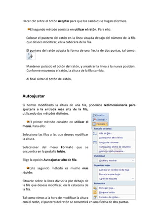 Hacer clic sobre el botón Aceptar para que los cambios se hagan efectivos.

     El segundo método consiste en utilizar el ratón. Para ello:

  Colocar el puntero del ratón en la línea situada debajo del número de la fila
  que desees modificar, en la cabecera de la fila.

  El puntero del ratón adopta la forma de una flecha de dos puntas, tal como:



  Mantener pulsado el botón del ratón, y arrastrar la línea a la nueva posición.
  Conforme movemos el ratón, la altura de la fila cambia.

  Al final soltar el botón del ratón.




Autoajustar
Si hemos modificado la altura de una fila, podemos redimensionarla para
ajustarla a la entrada más alta de la fila,
utilizando dos métodos distintos.

   El primer método consiste en utilizar el
menú. Para ello:

Selecciona las filas a las que desees modificar
la altura.

Seleccionar del menú Formato que se
encuentra en la pestaña Inicio.

Elige la opción Autoajustar alto de fila.

     Este segundo método es mucho más
rápido:

Situarse sobre la línea divisoria por debajo de
la fila que deseas modificar, en la cabecera de
la fila.

Tal como vimos a la hora de modificar la altura
con el ratón, el puntero del ratón se convertirá en una flecha de dos puntas.
 