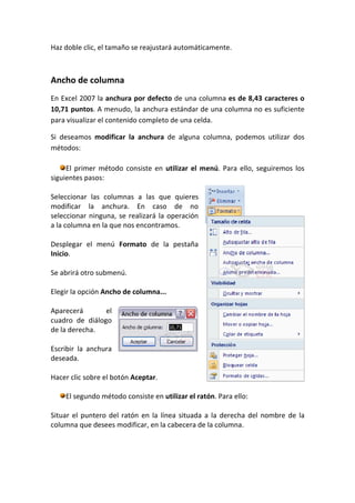 Haz doble clic, el tamaño se reajustará automáticamente.



Ancho de columna
En Excel 2007 la anchura por defecto de una columna es de 8,43 caracteres o
10,71 puntos. A menudo, la anchura estándar de una columna no es suficiente
para visualizar el contenido completo de una celda.

Si deseamos modificar la anchura de alguna columna, podemos utilizar dos
métodos:

     El primer método consiste en utilizar el menú. Para ello, seguiremos los
siguientes pasos:

Seleccionar las columnas a las que quieres
modificar la anchura. En caso de no
seleccionar ninguna, se realizará la operación
a la columna en la que nos encontramos.

Desplegar el menú Formato de la pestaña
Inicio.

Se abrirá otro submenú.

Elegir la opción Ancho de columna...

Aparecerá       el
cuadro de diálogo
de la derecha.

Escribir la anchura
deseada.

Hacer clic sobre el botón Aceptar.

    El segundo método consiste en utilizar el ratón. Para ello:

Situar el puntero del ratón en la línea situada a la derecha del nombre de la
columna que desees modificar, en la cabecera de la columna.
 