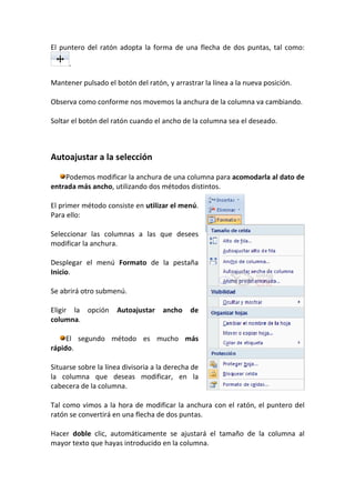 El puntero del ratón adopta la forma de una flecha de dos puntas, tal como:

      .

Mantener pulsado el botón del ratón, y arrastrar la línea a la nueva posición.

Observa como conforme nos movemos la anchura de la columna va cambiando.

Soltar el botón del ratón cuando el ancho de la columna sea el deseado.



Autoajustar a la selección

    Podemos modificar la anchura de una columna para acomodarla al dato de
entrada más ancho, utilizando dos métodos distintos.

El primer método consiste en utilizar el menú.
Para ello:

Seleccionar las columnas a las que desees
modificar la anchura.

Desplegar el menú Formato de la pestaña
Inicio.

Se abrirá otro submenú.

Eligir la opción     Autoajustar     ancho    de
columna.

     El segundo método es mucho más
rápido.

Situarse sobre la línea divisoria a la derecha de
la columna que deseas modificar, en la
cabecera de la columna.

Tal como vimos a la hora de modificar la anchura con el ratón, el puntero del
ratón se convertirá en una flecha de dos puntas.

Hacer doble clic, automáticamente se ajustará el tamaño de la columna al
mayor texto que hayas introducido en la columna.
 