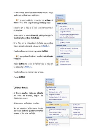 Si deseamos modificar el nombre de una hoja,
podemos utilizar dos métodos:

   El primer método consiste en utilizar el
menú. Para ello, seguir los siguientes pasos:

Situarse en la hoja a la cual se quiere cambiar
el nombre.

Seleccionar el menú Formato y Elegir la opción
Cambiar el nombre de la hoja.

Si te fijas en la etiqueta de la hoja, su nombre
Hoja1 se seleccionará, tal como:           .

Escribir el nuevo nombre y pulsar INTRO.

     El segundo método es mucho más directo
y rápido:

Hacer doble clic sobre el nombre de la hoja en
su etiqueta           .

Escribir el nuevo nombre de la hoja.

Pulsar INTRO.




Ocultar hojas.

Si deseas ocultar hojas de cálculo
del libro de trabajo, seguir los
siguientes pasos:

Seleccionar las hojas a ocultar.

No se pueden seleccionar todas
las hojas, deberá quedar al menos
una en el libro de trabajo.
 