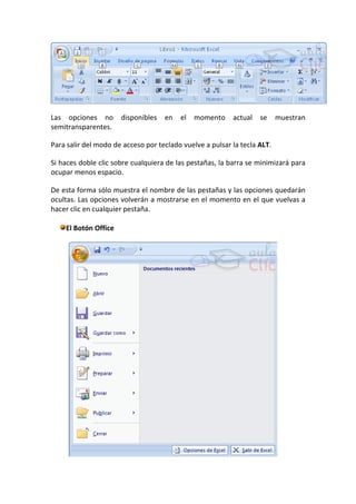 Las opciones no       disponibles   en   el   momento     actual   se     muestran
semitransparentes.

Para salir del modo de acceso por teclado vuelve a pulsar la tecla ALT.

Si haces doble clic sobre cualquiera de las pestañas, la barra se minimizará para
ocupar menos espacio.

De esta forma sólo muestra el nombre de las pestañas y las opciones quedarán
ocultas. Las opciones volverán a mostrarse en el momento en el que vuelvas a
hacer clic en cualquier pestaña.

    El Botón Office
 