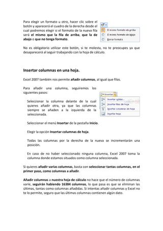 Para elegir un formato u otro, hacer clic sobre el
botón y aparecerá el cuadro de la derecha desde el
cual podremos elegir si el formato de la nueva fila
será el mismo que la fila de arriba, que la de
abajo o que no tenga formato.

No es obligatorio utilizar este botón, si te molesta, no te preocupes ya que
desaparecerá al seguir trabajando con la hoja de cálculo.




Insertar columnas en una hoja.

Excel 2007 también nos permite añadir columnas, al igual que filas.

Para añadir una columna, seguiremos los
siguientes pasos:

  Seleccionar la columna delante de la cual
  quieres añadir otra, ya que las columnas
  siempre se añaden a la izquierda de la
  seleccionada.

  Seleccionar el menú Insertar de la pestaña Inicio.

  Elegir la opción Insertar columnas de hoja.

  Todas las columnas por la derecha de la nueva se incrementarán una
  posición.

  En caso de no haber seleccionado ninguna columna, Excel 2007 toma la
  columna donde estamos situados como columna seleccionada.

Si quieres añadir varias columnas, basta con seleccionar tantas columnas, en el
primer paso, como columnas a añadir.

Añadir columnas a nuestra hoja de cálculo no hace que el número de columnas
varíe, seguirán habiendo 16384 columnas, lo que pasa es que se eliminan las
últimas, tantas como columnas añadidas. Si intentas añadir columnas y Excel no
te lo permite, seguro que las últimas columnas contienen algún dato.
 