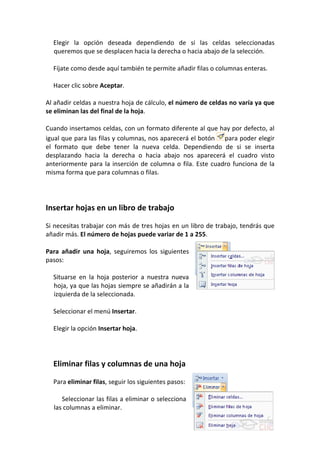 Elegir la opción deseada dependiendo de si las celdas seleccionadas
  queremos que se desplacen hacia la derecha o hacia abajo de la selección.

  Fíjate como desde aquí también te permite añadir filas o columnas enteras.

  Hacer clic sobre Aceptar.

Al añadir celdas a nuestra hoja de cálculo, el número de celdas no varía ya que
se eliminan las del final de la hoja.

Cuando insertamos celdas, con un formato diferente al que hay por defecto, al
igual que para las filas y columnas, nos aparecerá el botón para poder elegir
el formato que debe tener la nueva celda. Dependiendo de si se inserta
desplazando hacia la derecha o hacia abajo nos aparecerá el cuadro visto
anteriormente para la inserción de columna o fila. Este cuadro funciona de la
misma forma que para columnas o filas.




Insertar hojas en un libro de trabajo

Si necesitas trabajar con más de tres hojas en un libro de trabajo, tendrás que
añadir más. El número de hojas puede variar de 1 a 255.

Para añadir una hoja, seguiremos los siguientes
pasos:

  Situarse en la hoja posterior a nuestra nueva
  hoja, ya que las hojas siempre se añadirán a la
  izquierda de la seleccionada.

  Seleccionar el menú Insertar.

  Elegir la opción Insertar hoja.




  Eliminar filas y columnas de una hoja

  Para eliminar filas, seguir los siguientes pasos:

     Seleccionar las filas a eliminar o selecciona
  las columnas a eliminar.
 