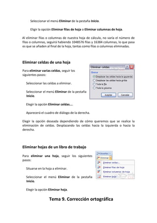 Seleccionar el menú Eliminar de la pestaña Inicio.

     Eligir la opción Eliminar filas de hoja o Eliminar columnas de hoja.

Al eliminar filas o columnas de nuestra hoja de cálculo, no varía el número de
filas o columnas, seguirá habiendo 1048576 filas y 16384 columnas, lo que pasa
es que se añaden al final de la hoja, tantas como filas o columnas eliminadas.



Eliminar celdas de una hoja
Para eliminar varias celdas, seguir los
siguientes pasos:

  Seleccionar las celdas a eliminar.

  Seleccionar el menú Eliminar de la pestaña
  Inicio.

  Elegir la opción Eliminar celdas....

  Aparecerá el cuadro de diálogo de la derecha.

Elegir la opción deseada dependiendo de cómo queremos que se realice la
eliminación de celdas. Desplazando las celdas hacia la izquierda o hacia la
derecha.




Eliminar hojas de un libro de trabajo

Para eliminar una hoja, seguir los siguientes
pasos:

  Situarse en la hoja a eliminar.

  Seleccionar el menú Eliminar de la pestaña
  Inicio.

  Elegir la opción Eliminar hoja.

                   Tema 9. Corrección ortográfica
 