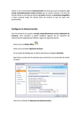 Vamos a ver la herramienta Autocorrección de Excel para que el programa nos
corrija automáticamente ciertos errores que se suelen cometer a la hora de
escribir texto en una hoja de cálculo, así como manejar la corrección ortográfica
y dejar nuestras hojas de cálculo libres de errores lo que las hace más
presentables.




Configurar la Autocorrección

Esta herramienta nos ayuda a corregir automáticamente errores habituales de
escritura. Para visualizar y poder modificar algunas de las opciones de
autocorrección asignadas por defecto, seguir los siguientes pasos:


  Hacer clic en el Botón Office      .

  Hacer clic en el botón Opciones de Excel.

  En el cuadro de diálogo que se abrirá selecciona la categoría Revisión.

  Aquí tienes muchas de las opciones que conciernen a la corrección de textos
  en Excel.




  Haz clic en el botón de Opciones de Autocorrección...
 