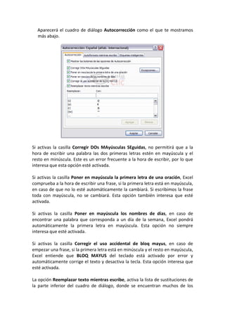 Aparecerá el cuadro de diálogo Autocorrección como el que te mostramos
  más abajo.




Si activas la casilla Corregir DOs MAyúsculas SEguidas, no permitirá que a la
hora de escribir una palabra las dos primeras letras estén en mayúscula y el
resto en minúscula. Este es un error frecuente a la hora de escribir, por lo que
interesa que esta opción esté activada.

Si activas la casilla Poner en mayúscula la primera letra de una oración, Excel
comprueba a la hora de escribir una frase, si la primera letra está en mayúscula,
en caso de que no lo esté automáticamente la cambiará. Si escribimos la frase
toda con mayúscula, no se cambiará. Esta opción también interesa que esté
activada.

Si activas la casilla Poner en mayúscula los nombres de días, en caso de
encontrar una palabra que corresponda a un día de la semana, Excel pondrá
automáticamente la primera letra en mayúscula. Esta opción no siempre
interesa que esté activada.

Si activas la casilla Corregir el uso accidental de bloq mayus, en caso de
empezar una frase, si la primera letra está en minúscula y el resto en mayúscula,
Excel entiende que BLOQ MAYUS del teclado está activado por error y
automáticamente corrige el texto y desactiva la tecla. Esta opción interesa que
esté activada.

La opción Reemplazar texto mientras escribe, activa la lista de sustituciones de
la parte inferior del cuadro de diálogo, donde se encuentran muchos de los
 