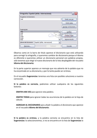 Observa como en la barra de título aparece el diccionario que está utilizando
para corregir la ortografía, si queremos cambiar de diccionario porque el idioma
es diferente o queremos utilizar un diccionario personal con palabras propias,
solo tenemos que elegir el nuevo diccionario de la lista desplegable del recuadro
Idioma del diccionario:

En la parte superior aparece un mensaje que nos advierte de la palabra que no
ha encontrado en su diccionario, y por lo tanto puede ser errónea.

En el recuadro Sugerencias: tenemos una lista con posibles soluciones a nuestra
corrección.

Si la palabra es correcta, podremos utilizar cualquiera de los siguientes
botones:

  OMITIR UNA VEZ para ignorar esta palabra.

  OMITIR TODAS para ignorar todas las ocurrencias de la palabra en la hoja de
  cálculo.

  AGREGAR AL DICCIONARIO para añadir la palabra al diccionario que aparece
  en el recuadro Idioma del diccionario:



Si la palabra es errónea, y la palabra correcta se encuentra en la lista de
Sugerencias: la seleccionaremos, si no se encuentra en la lista de Sugerencias la
 