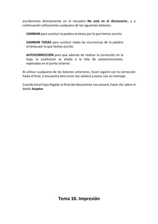 escribiremos directamente en el recuadro No está en el diccionario:, y a
continuación utilizaremos cualquiera de los siguientes botones:

  CAMBIAR para sustituir la palabra errónea por la que hemos escrito.

  CAMBIAR TODAS para sustituir todas las ocurrencias de la palabra
  errónea por la que hemos escrito.

  AUTOCORRECCIÓN para que además de realizar la corrección en la
  hoja, la sustitución se añada a la lista de autocorrecciones,
  explicadas en el punto anterior.

Al utilizar cualquiera de los botones anteriores, Excel seguirá con la corrección
hasta el final, si encuentra otro error nos volverá a avisar con un mensaje.

Cuando Excel haya llegado al final del documento nos avisará, hacer clic sobre el
botón Aceptar.




                         Tema 10. Impresión
 