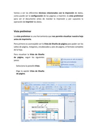 Vamos a ver las diferentes técnicas relacionadas con la impresión de datos,
como puede ser la configuración de las páginas a imprimir, la vista preliminar
para ver el documento antes de mandar la impresión y por supuesto la
operación de imprimir los datos.



Vista preliminar
La vista preliminar es una herramienta que nos permite visualizar nuestra hoja
antes de imprimirla.

Pero primero es aconsejable ver la Vista de Diseño de página para poder ver los
saltos de página, márgenes, encabezados y pies de página, el formato completo
de la hoja.

Para visualizar la Vista de Diseño
de página, seguir los siguientes
pasos:

  Selecciona la pestaña Vista.

  Elige la opción Vista de Diseño
  de página.
 