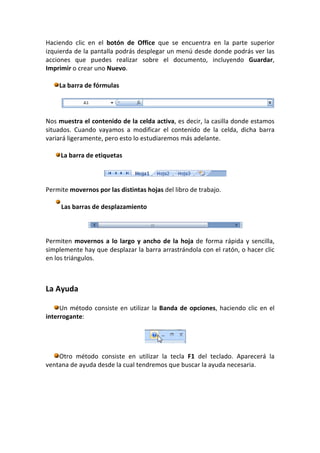 Haciendo clic en el botón de Office que se encuentra en la parte superior
izquierda de la pantalla podrás desplegar un menú desde donde podrás ver las
acciones que puedes realizar sobre el documento, incluyendo Guardar,
Imprimir o crear uno Nuevo.

    La barra de fórmulas




Nos muestra el contenido de la celda activa, es decir, la casilla donde estamos
situados. Cuando vayamos a modificar el contenido de la celda, dicha barra
variará ligeramente, pero esto lo estudiaremos más adelante.

     La barra de etiquetas



Permite movernos por las distintas hojas del libro de trabajo.

     Las barras de desplazamiento



Permiten movernos a lo largo y ancho de la hoja de forma rápida y sencilla,
simplemente hay que desplazar la barra arrastrándola con el ratón, o hacer clic
en los triángulos.



La Ayuda

     Un método consiste en utilizar la Banda de opciones, haciendo clic en el
interrogante:




    Otro método consiste en utilizar la tecla F1 del teclado. Aparecerá la
ventana de ayuda desde la cual tendremos que buscar la ayuda necesaria.
 