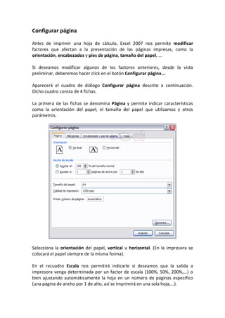 Configurar página

Antes de imprimir una hoja de cálculo, Excel 2007 nos permite modificar
factores que afectan a la presentación de las páginas impresas, como la
orientación, encabezados y pies de página, tamaño del papel, ...

Si deseamos modificar algunos de los factores anteriores, desde la vista
preliminar, deberemos hacer click en el botón Configurar página...

Aparecerá el cuadro de diálogo Configurar página descrito a continuación.
Dicho cuadro consta de 4 fichas.

La primera de las fichas se denomina Página y permite indicar características
como la orientación del papel, el tamaño del papel que utilizamos y otros
parámetros.




Selecciona la orientación del papel, vertical u horizontal. (En la impresora se
colocará el papel siempre de la misma forma).

En el recuadro Escala nos permitirá indicarle si deseamos que la salida a
impresora venga determinada por un factor de escala (100%, 50%, 200%,...) o
bien ajustando automáticamente la hoja en un número de páginas específico
(una página de ancho por 1 de alto, así se imprimirá en una sola hoja,...).
 