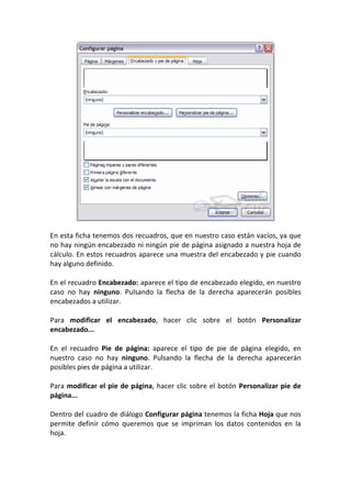 En esta ficha tenemos dos recuadros, que en nuestro caso están vacíos, ya que
no hay ningún encabezado ni ningún pie de página asignado a nuestra hoja de
cálculo. En estos recuadros aparece una muestra del encabezado y pie cuando
hay alguno definido.

En el recuadro Encabezado: aparece el tipo de encabezado elegido, en nuestro
caso no hay ninguno. Pulsando la flecha de la derecha aparecerán posibles
encabezados a utilizar.

Para modificar el encabezado, hacer clic sobre el botón Personalizar
encabezado...

En el recuadro Pie de página: aparece el tipo de pie de página elegido, en
nuestro caso no hay ninguno. Pulsando la flecha de la derecha aparecerán
posibles pies de página a utilizar.

Para modificar el pie de página, hacer clic sobre el botón Personalizar pie de
página...

Dentro del cuadro de diálogo Configurar página tenemos la ficha Hoja que nos
permite definir cómo queremos que se impriman los datos contenidos en la
hoja.
 