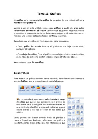 Tema 11. Gráficos
Un gráfico es la representación gráfica de los datos de una hoja de cálculo y
facilita su interpretación.

Vamos a ver en esta unidad, cómo crear gráficos a partir de unos datos
introducidos en una hoja de cálculo. La utilización de gráficos hace más sencilla
e inmediata la interpretación de los datos. A menudo un gráfico nos dice mucho
más que una serie de datos clasificados por filas y columnas.

Cuando se crea un gráfico en Excel, podemos optar por crearlo:

  - Como gráfico incrustado: Insertar el gráfico en una hoja normal como
  cualquier otro objeto.

  - Como hoja de gráfico: Crear el gráfico en una hoja exclusiva para el gráfico,
  en las hojas de gráfico no existen celdas ni ningún otro tipo de objeto.

Veamos cómo crear de un gráfico.




Crear gráficos

Para insertar un gráfico tenemos varias opciones, pero siempre utilizaremos la
sección Gráficos que se encuentra en la pestaña Insertar.




    Es recomendable que tengas seleccionado el rango
  de celdas que quieres que participen en el gráfico, de
  esta forma, Excel podrá generarlo automáticamente. En
  caso contrario, el gráfico se mostrará en blanco o no se
  creará debido a un tipo de error en los datos que
  solicita.

Como puedes ver existen diversos tipos de gráficos a
nuestra disposición. Podemos seleccionar un gráfico a
insertar haciendo clic en el tipo que nos interese para que
 