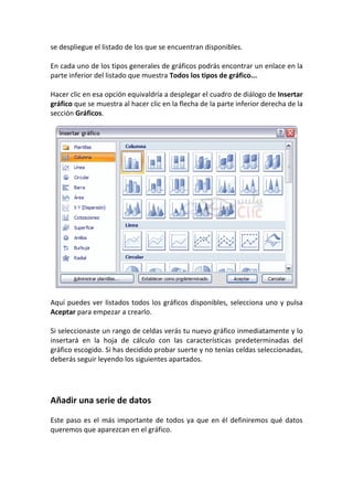 se despliegue el listado de los que se encuentran disponibles.

En cada uno de los tipos generales de gráficos podrás encontrar un enlace en la
parte inferior del listado que muestra Todos los tipos de gráfico...

Hacer clic en esa opción equivaldría a desplegar el cuadro de diálogo de Insertar
gráfico que se muestra al hacer clic en la flecha de la parte inferior derecha de la
sección Gráficos.




Aquí puedes ver listados todos los gráficos disponibles, selecciona uno y pulsa
Aceptar para empezar a crearlo.

Si seleccionaste un rango de celdas verás tu nuevo gráfico inmediatamente y lo
insertará en la hoja de cálculo con las características predeterminadas del
gráfico escogido. Si has decidido probar suerte y no tenías celdas seleccionadas,
deberás seguir leyendo los siguientes apartados.




Añadir una serie de datos

Este paso es el más importante de todos ya que en él definiremos qué datos
queremos que aparezcan en el gráfico.
 