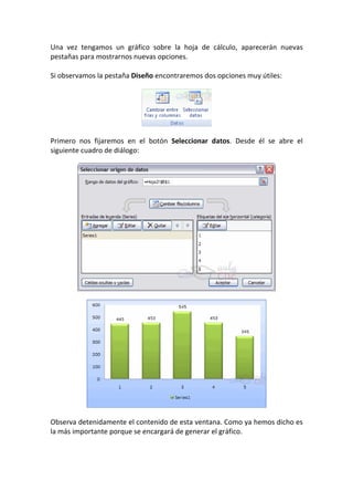 Una vez tengamos un gráfico sobre la hoja de cálculo, aparecerán nuevas
pestañas para mostrarnos nuevas opciones.

Si observamos la pestaña Diseño encontraremos dos opciones muy útiles:




Primero nos fijaremos en el botón Seleccionar datos. Desde él se abre el
siguiente cuadro de diálogo:




Observa detenidamente el contenido de esta ventana. Como ya hemos dicho es
la más importante porque se encargará de generar el gráfico.
 