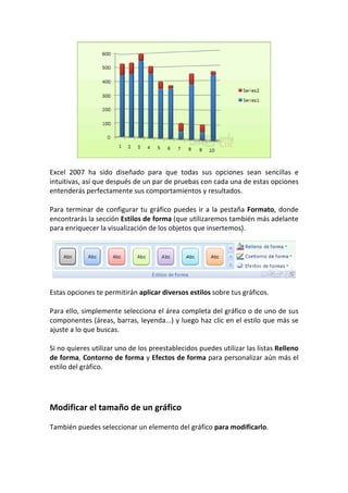 Excel 2007 ha sido diseñado para que todas sus opciones sean sencillas e
intuitivas, así que después de un par de pruebas con cada una de estas opciones
entenderás perfectamente sus comportamientos y resultados.

Para terminar de configurar tu gráfico puedes ir a la pestaña Formato, donde
encontrarás la sección Estilos de forma (que utilizaremos también más adelante
para enriquecer la visualización de los objetos que insertemos).




Estas opciones te permitirán aplicar diversos estilos sobre tus gráficos.

Para ello, simplemente selecciona el área completa del gráfico o de uno de sus
componentes (áreas, barras, leyenda...) y luego haz clic en el estilo que más se
ajuste a lo que buscas.

Si no quieres utilizar uno de los preestablecidos puedes utilizar las listas Relleno
de forma, Contorno de forma y Efectos de forma para personalizar aún más el
estilo del gráfico.




Modificar el tamaño de un gráfico

También puedes seleccionar un elemento del gráfico para modificarlo.
 