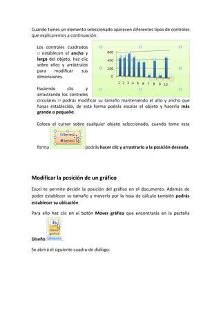Cuando tienes un elemento seleccionado aparecen diferentes tipos de controles
que explicaremos a continuación:

  Los controles cuadrados
     establecen el ancho y
  largo del objeto, haz clic
  sobre ellos y arrástralos
  para     modificar    sus
  dimensiones.

  Haciendo       clic     y
  arrastrando los controles
  circulares podrás modificar su tamaño manteniendo el alto y ancho que
  hayas establecido, de esta forma podrás escalar el objeto y hacerlo más
  grande o pequeño.

  Coloca el cursor sobre cualquier objeto seleccionado, cuando tome esta



  forma                     podrás hacer clic y arrastrarlo a la posición deseada.




Modificar la posición de un gráfico
Excel te permite decidir la posición del gráfico en el documento. Además de
poder establecer su tamaño y moverlo por la hoja de cálculo también podrás
establecer su ubicación.

Para ello haz clic en el botón Mover gráfico que encontrarás en la pestaña




Diseño         .

Se abrirá el siguiente cuadro de diálogo:
 
