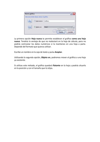 La primera opción Hoja nueva te permite establecer el gráfico como una hoja
nueva. Tendrás la ventaja de que no molestará en la hoja de cálculo, pero no
podrás contrastar los datos numéricos si la mantienes en una hoja a parte.
Depende del formato que quieras utilizar.

Escribe un nombre en la caja de texto y pulsa Aceptar.

Utilizando la segunda opción, Objeto en, podremos mover el gráfico a una hoja
ya existente.

Si utilizas este método, el gráfico quedará flotante en la hoja y podrás situarlo
en la posición y con el tamaño que tú elijas.
 