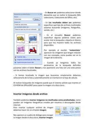 - En Buscar en: podemos seleccionar donde
                                    deseamos que se realice la búsqueda (Mis
                                    colecciones, Colecciones de Office, etc).

                                    - En Los resultados deben ser: podemos
                                    especificar qué tipo de archivos multimedia
                                    estamos buscando (imágenes, fotografías,
                                    sonido, etc )

                                    - En el recuadro Buscar: podemos
                                    especificar algunas palabras claves para
                                    acotar más la búsqueda o dejarlo en blanco
                                    para que nos muestre todos los archivos
                                    disponibles.

                                    Por ejemplo al escribir "motocicleta"
                                    aparecen las imágenes que tengan relación
                                    con ese concepto, como puedes ver en la
                                    imagen de la derecha.

                                  - Cuando ya tengamos todos los
                                  parámetros de la búsqueda definidos
pulsamos sobre el botón Buscar y nos aparecerá una lista con una vista previa
con los archivos localizados.

- Si hemos localizado la imagen que buscamos simplemente debemos
seleccionarla de la lista y automáticamente se insertará en la hoja de cálculo.

Al realizar búsquedas de imágenes puede que el sistema solicite que insertes el
CD-ROM de Office2007 para copiar la imagen a tu disco duro.



Insertar imágenes desde archivo

También podemos insertar imágenes no clasificadas como prediseñadas, como
pueden ser imágenes fotográficas creadas por nosotros o descargadas desde
internet.
Para insertar cualquier archivo de imagen
debemos hacer clic en el botón Imagen.

Nos aparece un cuadro de diálogo para escoger
la imagen desde el disco duro, Insertar imagen.
 