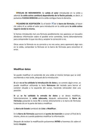 TECLAS DE MOVIMIENTO: Se valida el valor introducido en la celda y
además la celda activa cambiará dependiendo de la flecha pulsada, es decir, si
pulsamos FLECHA DERECHA será la celda contigua hacia la derecha.

      CUADRO DE ACEPTACIÓN: Es el botón           de la barra de fórmulas, al hacer
clic sobre él se valida el valor para introducirlo en la celda pero la celda activa
seguirá siendo la misma.

Si hemos introducido mal una fórmula posiblemente nos aparezca un recuadro
dándonos información sobre el posible error cometido, leerlo detenidamente
para comprender lo que nos dice y aceptar la corrección o no.

Otras veces la fórmula no es correcta y no nos avisa, pero aparecerá algo raro
en la celda, comprobar la fórmula en la barra de fórmulas para encontrar el
error.




Modificar datos

Se puede modificar el contenido de una celda al mismo tiempo que se esté
escribiendo o más tarde, después de la introducción.

Si aún no se ha validado la introducción de datos y se comete algún error, se
puede modificar utilizando la tecla Retroceso del teclado para borrar el
carácter situado a la izquierda del cursor, haciendo retroceder éste una
posición.

Si ya se ha validado la entrada de datos y se desea modificar,
Seleccionaremos la celda adecuada, después activaremos la Barra de
Fórmulas pulsando la tecla F2 o iremos directamente a la barra de fórmulas
haciendo clic en la parte del dato a modificar.

La Barra de Estado cambiará de Listo a Modificar.

En la Barra de Fórmulas aparecerá el punto de inserción o cursor al final de la
misma, ahora es cuando podemos modificar la información.

Después de teclear la modificación pulsaremos INTRO o haremos clic sobre el
botón Aceptar.
 