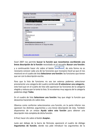 Excel 2007 nos permite buscar la función que necesitamos escribiendo una
breve descripción de la función necesitada en el recuadro Buscar una función:
y a continuación hacer clic sobre el botón               , de esta forma no es
necesario conocer cada una de las funciones que incorpora Excel ya que el nos
mostrará en el cuadro de lista Seleccionar una función: las funciones que tienen
que ver con la descripción escrita.

Para que la lista de funciones no sea tan extensa podemos seleccionar
previamente una categoría del cuadro combinado O seleccionar una categoría:,
esto hará que en el cuadro de lista sólo aparezcan las funciones de la categoría
elegida y reduzca por lo tanto la lista. Si no estamos muy seguros de la categoría
podemos elegir Todas.

En el cuadro de lista Seleccionar una función: hay que elegir la función que
deseamos haciendo clic sobre ésta.

Observa como conforme seleccionamos una función, en la parte inferior nos
aparecen los distintos argumentos y una breve descripción de ésta. También
disponemos de un enlace Ayuda sobre esta función para obtener una
descripción más completa de dicha función.

A final, hacer clic sobre el botón Aceptar.

Justo por debajo de la barra de fórmulas aparecerá el cuadro de diálogo
Argumentos de función, donde nos pide introducir los argumentos de la
 