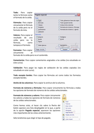 Todo: Para copiar
tanto la fórmula como
el formato de la celda.

Fórmulas: Para copiar
únicamente la fórmula
de la celda pero no el
formato de ésta.

Valores: Para copiar el
resultado de una
celda pero no la
fórmula,         como
tampoco el formato.

Formatos: Para copiar
únicamente           el
formato de la celda pero no el contenido.

Comentarios: Para copiar comentarios asignados a las celdas (no estudiado en
este curso).

Validación: Para pegar las reglas de validación de las celdas copiadas (no
estudiado en este curso).

Todo excepto bordes: Para copiar las fórmulas así como todos los formatos
excepto bordes.

Ancho de las columnas: Para copiar la anchura de la columna.

Formato de números y fórmulas: Para copiar únicamente las fórmulas y todas
los opciones de formato de números de las celdas seleccionadas.

Formato de números y valores: Para copiar únicamente
los valores y todas los opciones de formato de números
de las celdas seleccionadas.

Como hemos visto, al hacer clic sobre la flecha del
botón aparece una lista desplegable en la que, a parte
de la opción Pegado especial, aparecen las opciones
más importantes de las vistas anteriormente.

Sólo tendremos que elegir el tipo de pegado.
 