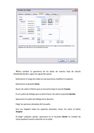 Para cambiar la apariencia de los datos de nuestra hoja de cálculo
añadiendo bordes, seguir los siguientes pasos:

  Seleccionar el rango de celdas al cual queremos modificar el aspecto.

  Seleccionar la pestaña Inicio.

  Hacer clic sobre la flecha que se encuentra bajo la sección Fuente.

  En el cuadro de diálogo que se abrirá hacer clic sobre la pestaña Bordes.

  Aparecerá el cuadro de diálogo de la derecha.

  Elegir las opciones deseadas del recuadro.

  Una vez elegidos todos los aspectos deseados, hacer clic sobre el botón
  Aceptar.

  Al elegir cualquier opción, aparecerá en el recuadro Borde un modelo de
  cómo quedará nuestra selección en la celda.
 