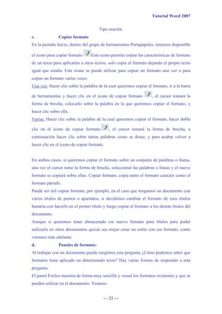 Tutorial Word 2007

                                      Tipo oración.
c.              Copiar formato
En la pestaña Inicio, dentro del grupo de herramientas Portapapeles, tenemos disponible

el icono para copiar formato      Este icono permite copiar las características de formato
de un texto para aplicarlas a otros textos, solo copia el formato dejando el propio texto
igual que estaba. Este icono se puede utilizar para copiar un formato una vez o para
copiar un formato varias veces.
Una vez: Hacer clic sobre la palabra de la cual queremos copiar el formato, ir a la barra

de herramientas y hacer clic en el icono de copiar formato          , el cursor tomará la
forma de brocha, colocarlo sobre la palabra en la que queremos copiar el formato, y
hacer clic sobre ella.
Varias: Hacer clic sobre la palabra de la cual queremos copiar el formato, hacer doble

clic en el icono de copiar formato,         , el cursor tomará la forma de brocha, a
continuación hacer clic sobre tantas palabras como se desee, y para acabar volver a
hacer clic en el icono de copiar formato.


En ambos casos, si queremos copiar el formato sobre un conjunto de palabras o líneas,
una vez el cursor tome la forma de brocha, seleccionar las palabras o líneas y el nuevo
formato se copiará sobre ellas. Copiar formato, copia tanto el formato caracter como el
formato párrafo.
Puede ser útil copiar formato, por ejemplo, en el caso que tengamos un documento con
varios títulos de puntos o apartados, si decidimos cambiar el formato de esos títulos
bastaría con hacerlo en el primer título y luego copiar el formato a los demás títulos del
documento.
Aunque si queremos tener almacenado ese nuevo formato para títulos para poder
utilizarlo en otros documentos quizás sea mejor crear un estilo con ese formato, como
veremos más adelante.
d.              Paneles de formato:
Al trabajar con un documento puede surgirnos esta pregunta ¿Cómo podemos saber que
formatos tiene aplicado un determinado texto? Hay varias formas de responder a esta
pregunta.
El panel Estilos muestra de forma muy sencilla y visual los formatos existentes y que se
pueden utilizar en el documento. Veamos:


                                         - - 21 - -
 