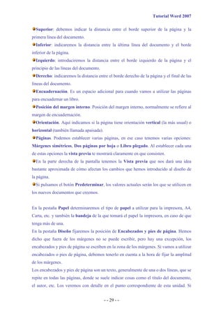 Tutorial Word 2007

  Superior: debemos indicar la distancia entre el borde superior de la página y la
primera línea del documento.
  Inferior: indicaremos la distancia entre la última línea del documento y el borde
inferior de la página.
  Izquierdo: introduciremos la distancia entre el borde izquierdo de la página y el
principio de las líneas del documento.
  Derecho: indicaremos la distancia entre el borde derecho de la página y el final de las
líneas del documento.
  Encuadernación. Es un espacio adicional para cuando vamos a utilizar las páginas
para encuadernar un libro.
  Posición del margen interno. Posición del margen interno, normalmente se refiere al
margen de encuadernación.
  Orientación. Aquí indicamos si la página tiene orientación vertical (la más usual) o
horizontal (también llamada apaisada).
  Páginas. Podemos establecer varias páginas, en ese caso tenemos varias opciones:
Márgenes simétricos, Dos páginas por hoja o Libro plegado. Al establecer cada una
de estas opciones la vista previa te mostrará claramente en que consisten.
  En la parte derecha de la pantalla tenemos la Vista previa que nos dará una idea
bastante aproximada de cómo afectan los cambios que hemos introducido al diseño de
la página.
  Si pulsamos el botón Predeterminar, los valores actuales serán los que se utilicen en
los nuevos documentos que creemos.


En la pestaña Papel determinaremos el tipo de papel a utilizar para la impresora, A4,
Carta, etc. y también la bandeja de la que tomará el papel la impresora, en caso de que
tenga más de una.
En la pestaña Diseño fijaremos la posición de Encabezados y pies de página. Hemos
dicho que fuera de los márgenes no se puede escribir, pero hay una excepción, los
encabezados y pies de página se escriben en la zona de los márgenes. Si vamos a utilizar
encabezados o pies de página, debemos tenerlo en cuenta a la hora de fijar la amplitud
de los márgenes.
Los encabezados y pies de página son un texto, generalmente de una o dos líneas, que se
repite en todas las páginas, donde se suele indicar cosas como el título del documento,
el autor, etc. Los veremos con detalle en el punto correspondiente de esta unidad. Si


                                         - - 29 - -
 