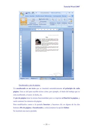 Tutorial Word 2007




        Encabezado y pie de página:
Un encabezado es un texto que se insertará automáticamente al principio de cada
página. Esto es útil para escribir textos como, por ejemplo, el título del trabajo que se
está escribiendo, el autor, la fecha, etc.
El pie de página tiene la misma funcionalidad, pero se imprime al final de la página, y
suele contener los números de página.
Para modificarlos vamos a la pestaña Insertar y hacemos clic en alguno de los dos
botones (Pie de página o Encabezado) y seleccionamos la opción Editar.
Se mostrará una nueva pestaña:




                                             - - 31 - -
 