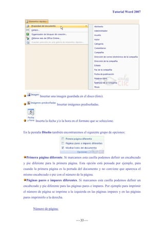 Tutorial Word 2007




            Insertar una imagen guardada en el disco (foto).

                         Insertar imágenes prediseñadas.



         Inserta la fecha y/o la hora en el formato que se seleccione.


En la pestaña Diseño también encontraremos el siguiente grupo de opciones:




  Primera página diferente. Si marcamos esta casilla podemos definir un encabezado
y pie diferente para la primera página. Esta opción está pensada por ejemplo, para
cuando la primera página es la portada del documento y no conviene que aparezca el
mismo encabezado o pie con el número de la página.
  Páginas pares e impares diferentes. Si marcamos esta casilla podemos definir un
encabezado y pie diferente para las páginas pares e impares. Por ejemplo para imprimir
el número de página se imprime a la izquierda en las páginas impares y en las páginas
pares imprimirlo a la derecha.


       Número de página:


                                        - - 33 - -
 