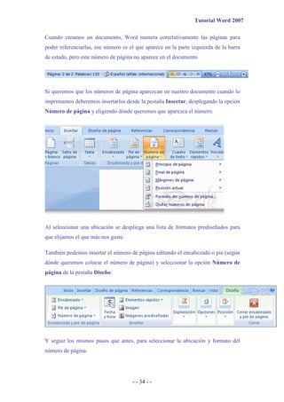 Tutorial Word 2007

Cuando creamos un documento, Word numera correlativamente las páginas para
poder referenciarlas, ese número es el que aparece en la parte izquierda de la barra
de estado, pero este número de página no aparece en el documento




Si queremos que los números de página aparezcan en nuestro documento cuando lo
imprimamos deberemos insertarlos desde la pestaña Insertar, desplegando la opción
Número de página y eligiendo dónde queremos que aparezca el número.




Al seleccionar una ubicación se despliega una lista de formatos prediseñados para
que elijamos el que más nos guste.

También podemos insertar el número de página editando el encabezado o pie (según
dónde queremos colocar el número de página) y seleccionar la opción Número de
página de la pestaña Diseño:




Y seguir los mismos pasos que antes, para seleccionar la ubicación y formato del
número de página.




                                     - - 34 - -
 