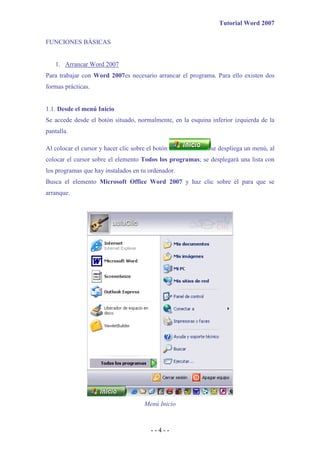 Tutorial Word 2007

FUNCIONES BÁSICAS


   1. Arrancar Word 2007
Para trabajar con Word 2007es necesario arrancar el programa. Para ello existen dos
formas prácticas.


1.1. Desde el menú Inicio
Se accede desde el botón situado, normalmente, en la esquina inferior izquierda de la
pantalla.

Al colocar el cursor y hacer clic sobre el botón             se despliega un menú, al
colocar el cursor sobre el elemento Todos los programas; se desplegará una lista con
los programas que hay instalados en tu ordenador.
Busca el elemento Microsoft Office Word 2007 y haz clic sobre él para que se
arranque.




                                      Menú Inicio



                                         --4--
 