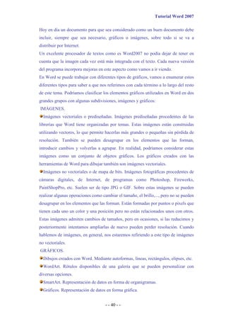 Tutorial Word 2007

Hoy en día un documento para que sea considerado como un buen documento debe
incluir, siempre que sea necesario, gráficos o imágenes, sobre todo si se va a
distribuir por Internet.
Un excelente procesador de textos como es Word2007 no podía dejar de tener en
cuenta que la imagen cada vez está más integrada con el texto. Cada nueva versión
del programa incorpora mejoras en este aspecto como vamos a ir viendo.
En Word se puede trabajar con diferentes tipos de gráficos, vamos a enumerar estos
diferentes tipos para saber a que nos referimos con cada término a lo largo del resto
de este tema. Podríamos clasificar los elementos gráficos utilizados en Word en dos
grandes grupos con algunas subdivisiones, imágenes y gráficos:
IMÁGENES.
  Imágenes vectoriales o prediseñadas. Imágenes prediseñadas procedentes de las
librerías que Word tiene organizadas por temas. Estas imágenes están construidas
utilizando vectores, lo que permite hacerlas más grandes o pequeñas sin pérdida de
resolución. También se pueden desagrupar en los elementos que las forman,
introducir cambios y volverlas a agrupar. En realidad, podríamos considerar estas
imágenes como un conjunto de objetos gráficos. Los gráficos creados con las
herramientas de Word para dibujar también son imágenes vectoriales.
  Imágenes no vectoriales o de mapa de bits. Imágenes fotográficas procedentes de
cámaras digitales, de Internet, de programas como Photoshop, Fireworks,
PaintShopPro, etc. Suelen ser de tipo JPG o GIF. Sobre estas imágenes se pueden
realizar algunas operaciones como cambiar el tamaño, el brillo,..., pero no se pueden
desagrupar en los elementos que las forman. Están formadas por puntos o pixels que
tienen cada uno un color y una posición pero no están relacionados unos con otros.
Estas imágenes admiten cambios de tamaños, pero en ocasiones, si las reducimos y
posteriormente intentamos ampliarlas de nuevo pueden perder resolución. Cuando
hablemos de imágenes, en general, nos estaremos refiriendo a este tipo de imágenes
no vectoriales.
GRÁFICOS.
  Dibujos creados con Word. Mediante autoformas, líneas, rectángulos, elipses, etc.
  WordArt. Rótulos disponibles de una galería que se pueden personalizar con
diversas opciones.
  SmartArt. Representación de datos en forma de organigramas.
  Gráficos. Representación de datos en forma gráfica.


                                    - - 40 - -
 