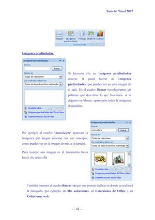 Tutorial Word 2007




Imágenes prediseñadas.




                                   Si hacemos clic en Imágenes prediseñadas
                                   aparece     el   panel   lateral   de   Imágenes
                                   prediseñadas, que puedes ver en esta imagen de
                                   al lado. En el cuadro Buscar introduciremos las
                                   palabras que describan lo que buscamos, si lo
                                   dejamos en blanco, aparecerán todas la imágenes
                                   disponibles.




Por ejemplo al escribir "motocicleta" aparecen la
imágenes que tengan relación con ese concepto,
como puedes ver en la imagen de más a la derecha.

Para insertar una imagen en el documento basta
hacer clic sobre ella




   También tenemos el cuadro Buscar en que nos permite indicar en donde se realizará
   la búsqueda, por ejemplo, en Mis colecciones, en Colecciones de Office o en
   Colecciones web.



                                      - - 42 - -
 