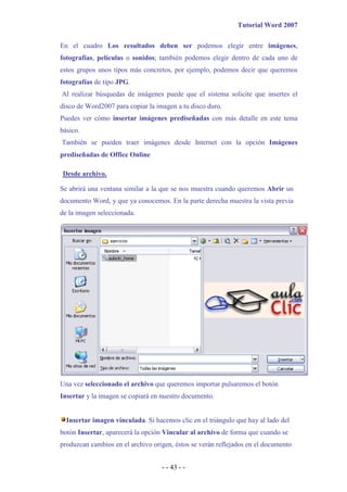 Tutorial Word 2007

En el cuadro Los resultados deben ser podemos elegir entre imágenes,
fotografías, películas o sonidos; también podemos elegir dentro de cada uno de
estos grupos unos tipos más concretos, por ejemplo, podemos decir que queremos
fotografías de tipo JPG.
Al realizar búsquedas de imágenes puede que el sistema solicite que insertes el
disco de Word2007 para copiar la imagen a tu disco duro.
Puedes ver cómo insertar imágenes prediseñadas con más detalle en este tema
básico.
También se pueden traer imágenes desde Internet con la opción Imágenes
prediseñadas de Office Online

Desde archivo.

Se abrirá una ventana similar a la que se nos muestra cuando queremos Abrir un
documento Word, y que ya conocemos. En la parte derecha muestra la vista previa
de la imagen seleccionada.




Una vez seleccionado el archivo que queremos importar pulsaremos el botón
Insertar y la imagen se copiará en nuestro documento.


  Insertar imagen vinculada. Si hacemos clic en el triángulo que hay al lado del
botón Insertar, aparecerá la opción Vincular al archivo de forma que cuando se
produzcan cambios en el archivo origen, éstos se verán reflejados en el documento


                                   - - 43 - -
 