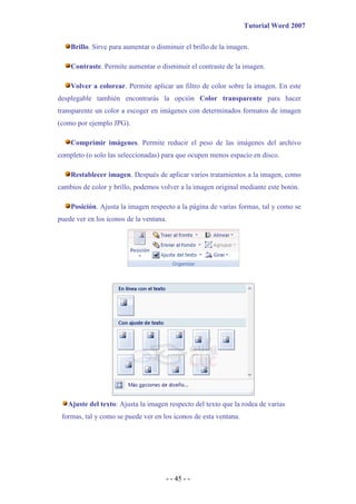 Tutorial Word 2007

    Brillo. Sirve para aumentar o disminuir el brillo de la imagen.

    Contraste. Permite aumentar o disminuir el contraste de la imagen.

    Volver a colorear. Permite aplicar un filtro de color sobre la imagen. En este
desplegable también encontrarás la opción Color transparente para hacer
transparente un color a escoger en imágenes con determinados formatos de imagen
(como por ejemplo JPG).

    Comprimir imágenes. Permite reducir el peso de las imágenes del archivo
completo (o solo las seleccionadas) para que ocupen menos espacio en disco.

    Restablecer imagen. Después de aplicar varios tratamientos a la imagen, como
cambios de color y brillo, podemos volver a la imagen original mediante este botón.

    Posición. Ajusta la imagen respecto a la página de varias formas, tal y como se
puede ver en los iconos de la ventana.




   Ajuste del texto: Ajusta la imagen respecto del texto que la rodea de varias
 formas, tal y como se puede ver en los iconos de esta ventana.




                                     - - 45 - -
 