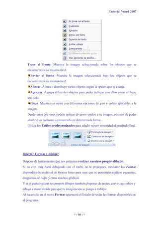 Tutorial Word 2007




   Traer al frente. Muestra la imagen seleccionada sobre los objetos que se
   encuentren en su mismo nivel.
      Enviar al fondo. Muestra la imagen seleccionada bajo los objetos que se
   encuentren en su mismo nivel.
      Alinear. Alinea o distribuye varios objetos según la opción que se escoja.
      Agrupar. Agrupa diferentes objetos para poder trabajar con ellos como si fuese
   uno solo.
      Girar. Muestra un menú con diferentes opciones de giro y volteo aplicables a la
   imagen.
   Desde estas opciones podrás aplicar diversos estilos a tu imagen, además de poder
   añadirle un contorno o enmarcarla en determinada forma.
   Utiliza los Estilos predeterminados para añadir mayor vistosidad al resultado final.




Insertar Formas y dibujar

Dispone de herramientas que nos permiten realizar nuestros propios dibujos.
Si no eres muy hábil dibujando con el ratón, no te preocupes, mediante las Formas
dispondrás de multitud de formas listas para usar que te permitirán realizar esquemas,
diagramas de flujo, y otros muchos gráficos.
Y si te gusta realizar tus propios dibujos también dispones de rectas, curvas ajustables y
dibujo a mano alzada para que tu imaginación se ponga a trabajar.
Al hacer clic en el menú Formas aparecerá el listado de todas las formas disponibles en
el programa.



                                         - - 46 - -
 