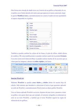 Tutorial Word 2007

Otra forma más cómoda de añadir texto en el interior de un gráfico es haciendo clic en
el gráfico con el botón derecho del ratón, para que aparezca el menú contextual, elegir
la opción Modificar texto y automáticamente nos creará el cuadro de texto ajustándolo
al espacio disponible en el gráfico.




También se pueden cambiar los colores de las líneas, el color de relleno, añadir efectos
de sombra y 3D, estas modificaciones se pueden realizar a partir de la pestaña Formato.
Con estos iconos de la barra de dibujo se pueden realizar muchas de las acciones que ya
vimos para las imágenes, además de estilos rápidos y de forma.




Insertar Word Art

Mediante WordArt se pueden crear títulos y rótulos dentro de nuestra hoja de
cálculo. Sólo tenemos que introducir o seleccionar el texto al que queremos aplicarle
un estilo de WordArt y automáticamente Word creará un objeto gráfico WordArt.

Una vez hemos aplicado WordArt a un texto, dejamos de tener texto y pasamos a tener
un gráfico, esto quiere decir que, por ejemplo, el corrector ortográfico no detectará un
error en un texto WordArt, y también que el texto WordArt seguirá las reglas de
alineación de los gráficos.


                                        - - 48 - -
 