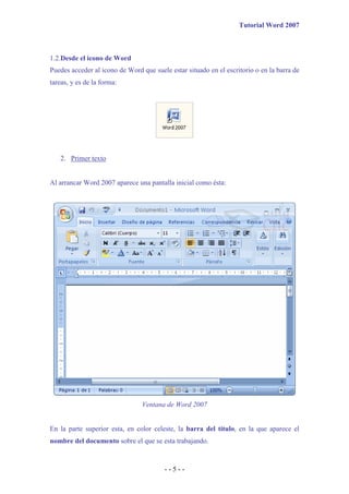 Tutorial Word 2007



1.2.Desde el icono de Word
Puedes acceder al icono de Word que suele estar situado en el escritorio o en la barra de
tareas, y es de la forma:




   2. Primer texto


Al arrancar Word 2007 aparece una pantalla inicial como ésta:




                                Ventana de Word 2007


En la parte superior esta, en color celeste, la barra del título, en la que aparece el
nombre del documento sobre el que se esta trabajando.



                                        --5--
 