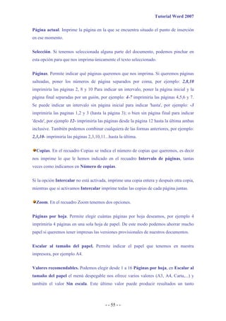 Tutorial Word 2007

Página actual. Imprime la página en la que se encuentra situado el punto de inserción
en ese momento.


Selección. Si tenemos seleccionada alguna parte del documento, podemos pinchar en
esta opción para que nos imprima únicamente el texto seleccionado.


Páginas. Permite indicar qué páginas queremos que nos imprima. Si queremos páginas
salteadas, poner los números de página separados por coma, por ejemplo: 2,8,10
imprimiría las páginas 2, 8 y 10 Para indicar un intervalo, poner la página inicial y la
página final separadas por un guión, por ejemplo: 4-7 imprimiría las páginas 4,5,6 y 7.
Se puede indicar un intervalo sin página inicial para indicar 'hasta', por ejemplo: -3
imprimiría las paginas 1,2 y 3 (hasta la página 3); o bien sin página final para indicar
'desde', por ejemplo 12- imprimiría las páginas desde la página 12 hasta la última ambas
inclusive. También podemos combinar cualquiera de las formas anteriores, por ejemplo:
2,3,10- imprimiría las páginas 2,3,10,11...hasta la última.


  Copias. En el recuadro Copias se indica el número de copias que queremos, es decir
nos imprime lo que le hemos indicado en el recuadro Intervalo de páginas, tantas
veces como indicamos en Número de copias.


Si la opción Intercalar no está activada, imprime una copia entera y después otra copia,
mientras que si activamos Intercalar imprime todas las copias de cada página juntas.


  Zoom. En el recuadro Zoom tenemos dos opciones.


Páginas por hoja. Permite elegir cuántas páginas por hoja deseamos, por ejemplo 4
imprimiría 4 páginas en una sola hoja de papel. De este modo podemos ahorrar mucho
papel si queremos tener impresas las versiones provisionales de nuestros documentos.


Escalar al tamaño del papel. Permite indicar el papel que tenemos en nuestra
impresora, por ejemplo A4.


Valores recomendables. Podemos elegir desde 1 a 16 Páginas por hoja, en Escalar al
tamaño del papel el menú despegable nos ofrece varios valores (A3, A4, Carta,...) y
también el valor Sin escala. Este último valor puede producir resultados un tanto



                                         - - 55 - -
 