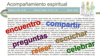 Emaús, Lc 24, 13-35 El Buen Pastor, Jn 10, 1-16 Gal 4, 19-20
Dos discípulos de Jesús iban andando aquel mismo día, el primero de la semana, a una aldea llamada Emaús,
distante unas dos leguas de Jerusalén; iban comentando todo lo que había sucedido. Mientras conversaban y
discutían, Jesús en persona se acercó y se puso a caminar con ellos. Pero sus ojos no eran capaces de reconocerlo.
Él les dijo: "¿Qué conversación es esa que traéis mientras vais de camino?" Ellos se detuvieron preocupados. Y uno
de ellos, que se llamaba Cleofás, le replico: "¿Eres tú el único forastero en Jerusalén, que no sabes lo que ha pasado
allí estos días?" Él les pregunto: "¿Qué?" Ellos le contestaron: "Lo de Jesús, el Nazareno, que fue un profeta
poderoso en obras y palabras, ante Dios y ante todo el pueblo; cómo lo entregaron los sumos sacerdotes y nuestros
jefes para que lo condenaran a muerte, y lo crucificaron. Nosotros esperábamos que él fuera el futuro liberador de
Israel. Y ya ves: hace dos días que sucedió esto. Es verdad que algunas mujeres de nuestro grupo nos han
sobresaltado: pues fueron muy de mañana al sepulcro, no encontraron su cuerpo, e incluso vinieron diciendo que
habían visto una aparición de ángeles, que les habían dicho que estaba vivo. Algunos de los nuestros fueron también
al sepulcro y lo encontraron como habían dicho las mujeres; pero a él no lo vieron.” Entonces Jesús les dijo: "¡Qué
necios y torpes sois para creer lo que anunciaron los profetas! ¿No era necesario que el Mesías padeciera esto para
entrar en su gloria?" Y, comenzando por Moisés y siguiendo por los profetas, les explicó lo que se refería a él en toda
la Escritura. Ya cerca de la aldea donde iban, él hizo ademán de seguir adelante; pero ellos le apremiaron, diciendo:
"Quédate con nosotros, porque atardece y el día va de caída." Y entró para quedarse con ellos. Sentado a la mesa
con ellos, tomó el pan, pronunció la bendición, lo partió y se lo dio. A ellos se les abrieron los ojos y lo reconocieron.
Pero él desapareció. Ellos comentaron: "¿No ardía nuestro corazón mientras nos hablaba por el camino y nos
explicaba las Escrituras?" Y, levantándose al momento, se volvieron a Jerusalén, donde encontraron reunidos a los
Acompañamiento espiritual
 