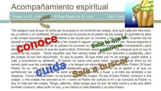 Emaús, Lc 24, 13-35 El Buen Pastor, Jn 10, 1-16 Gal 4, 19-20
Acompañamiento espiritual
"Os aseguro que el que no entra por la puerta en el corral de las ovejas, sino que salta por otro lado,
es un ladrón y un asaltante. El que entra por la puerta es el pastor de las ovejas. El guardián le abre
y las ovejas escuchan su voz. Él llama a las suyas por su nombre y las hace salir. Cuando las ha
sacado a todas, va delante de ellas y las ovejas lo siguen, porque conocen su voz. Nunca seguirán a
un extraño, sino que huirán de él, porque no conocen su voz". Jesús les hizo esta comparación, pero
ellos no comprendieron lo que les quería decir. Entonces Jesús prosiguió: ”Os aseguro que yo soy la
puerta de las ovejas. Todos aquellos que han venido antes de mí son ladrones y asaltantes, pero
las ovejas no los han escuchado. Yo soy la puerta. El que entra por mí se salvará; podrá entrar y
salir, y encontrará su alimento. El ladrón no viene sino para robar, matar y destruir. Pero yo he
venido para que las ovejas tengan Vida, y la tengan en abundancia. Yo soy el buen Pastor. El buen
Pastor da su vida por las ovejas. El asalariado, en cambio, que no es el pastor y al que no
pertenecen las ovejas, cuando ve venir al lobo las abandona y huye, y el lobo las arrebata y las
dispersa. Como es asalariado, no se preocupa por las ovejas. Yo soy el buen Pastor: conozco a mis
ovejas, y mis ovejas me conocen a mí —como el Padre me conoce a mí y yo conozco al Padre—y
doy mi vida por las ovejas. Tengo, además, otras ovejas que no son de este corral y a las que debo
también conducir: ellas oirán mi voz, y así habrá un solo Rebaño y un solo Pastor.
 
