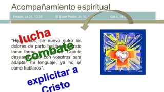 Emaús, Lc 24, 13-35 El Buen Pastor, Jn 10, 1-16 Gal 4, 19-20
Acompañamiento espiritual
"Hijos míos, de nuevo sufro los
dolores de parto hasta que Cristo
tome forma en vosotros. Cuanto
desearía estar con vosotros para
adaptar mi lenguaje, ya no sé
cómo hablaros".
 