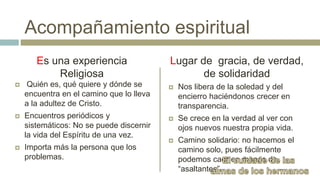  Quién es, qué quiere y dónde se
encuentra en el camino que lo lleva
a la adultez de Cristo.
 Encuentros periódicos y
sistemáticos: No se puede discernir
la vida del Espíritu de una vez.
 Importa más la persona que los
problemas.
 Nos libera de la soledad y del
encierro haciéndonos crecer en
transparencia.
 Se crece en la verdad al ver con
ojos nuevos nuestra propia vida.
 Camino solidario: no hacemos el
camino solo, pues fácilmente
podemos caer en manos de
“asaltantes”.
Es una experiencia
Religiosa
Acompañamiento espiritual
Lugar de gracia, de verdad,
de solidaridad
 