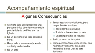  Siempre será un cuidado de una
persona única que tiene existencia
propia delante de Dios y en la
Iglesia.
 Es un derecho que todo cristiano
tiene.
 Responde a las necesidades de
verdad y de honradez
 Es un arte
 Tener algunas convicciones, para
mayor fluidez y solidez
 Todo hombre es bueno
 Todo hombre está en proceso
 El acompañante es recurso.
 Todo proceso es temporal
 Cada acompañante debe revisar con
honradez y discernir si es este
ministerio al que Dios lo está
llamando
Algunas Consecuencias
Acompañamiento espiritual
 